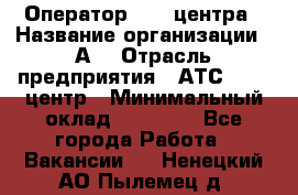 Оператор Call-центра › Название организации ­ А3 › Отрасль предприятия ­ АТС, call-центр › Минимальный оклад ­ 17 000 - Все города Работа » Вакансии   . Ненецкий АО,Пылемец д.